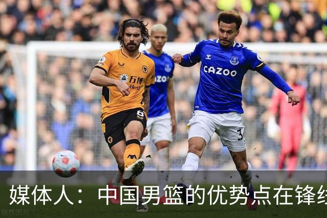 媒体人：中国男篮的优势点在锋线 现在的王俊杰可比渡边快多了